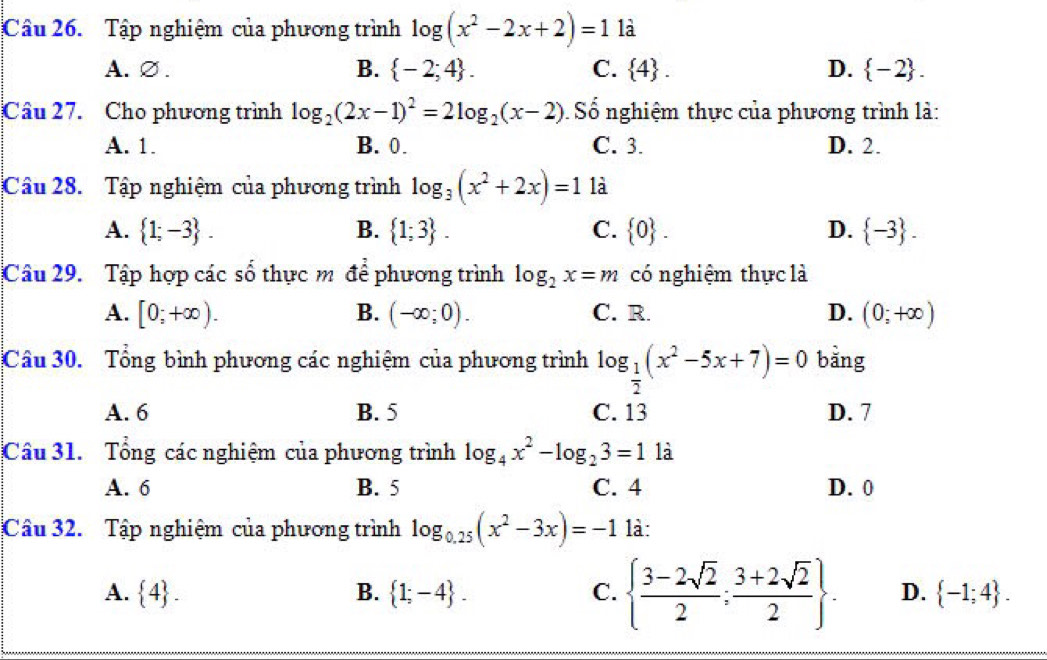 Tập nghiệm của phương trình log (x^2-2x+2)=1 là
A. ∅. B.  -2;4. C.  4. D.  -2. 
Câu 27. Cho phương trình log _2(2x-1)^2=2log _2(x-2) Số nghiệm thực của phương trình là:
A. 1. B. 0. C. 3. D. 2.
Câu 28. Tập nghiệm của phương trình log _3(x^2+2x)=1 là
A.  1;-3. B.  1;3. C.  0. D.  -3. 
Câu 29. Tập hợp các số thực m để phương trình log _2x=m có nghiệm thực là
A. [0;+∈fty ). B. (-∈fty ;0). C. R. D. (0;+∈fty )
Câu 30. Tổng bình phương các nghiệm của phương trình log _ 1/2 (x^2-5x+7)=0 bằng
A. 6 B. 5 C. 13 D. 7
Câu 31. Tổng các nghiệm của phương trình log _4x^2-log _23=1 là
A. 6 B. 5 C. 4 D. 0
Câu 32. Tập nghiệm của phương trình log _0.25(x^2-3x)=-1 là:
A.  4. B.  1;-4. C.   (3-2sqrt(2))/2 ; (3+2sqrt(2))/2 . D.  -1;4.