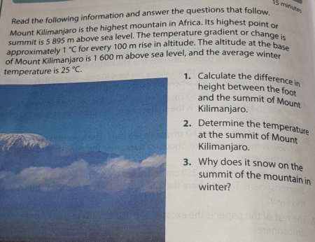 minutes 
Read the following information and answer the questions that follow 
Mount Kilimanjaro is the highest mountain in Africa. Its highest point or 
summit is 5 895 m above sea level. The temperature gradient or change is 
approximately 1°C for every 100 m rise in altitude. The altitude at the base 
of Mount Kilimanjaro is 1 600 m above sea level, and the average winter 
temperature is 25°C. 
. Calculate the difference in 
height between the foot 
and the summit of Mount 
Kilimanjaro. 
. Determine the temperature 
at the summit of Mount 
Kilimanjaro. 
. Why does it snow on the 
summit of the mountain in 
winter?