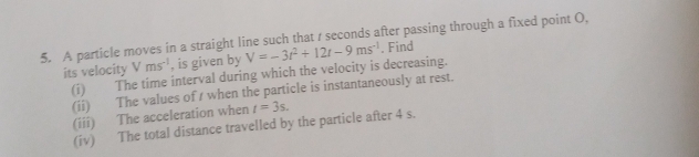 A particle moves in a straight line such that / seconds after passing through a fixed point O,
Vms^(-1) , is given by 
its velocity (i) The time interval during which the velocity is decreasing. V=-3t^2+12t-9ms^(-1). Find 
(ii) The values of s when the particle is instantaneously at rest. 
(iii) The acceleration when t=3s. 
(iv) The total distance travelled by the particle after 4 s.