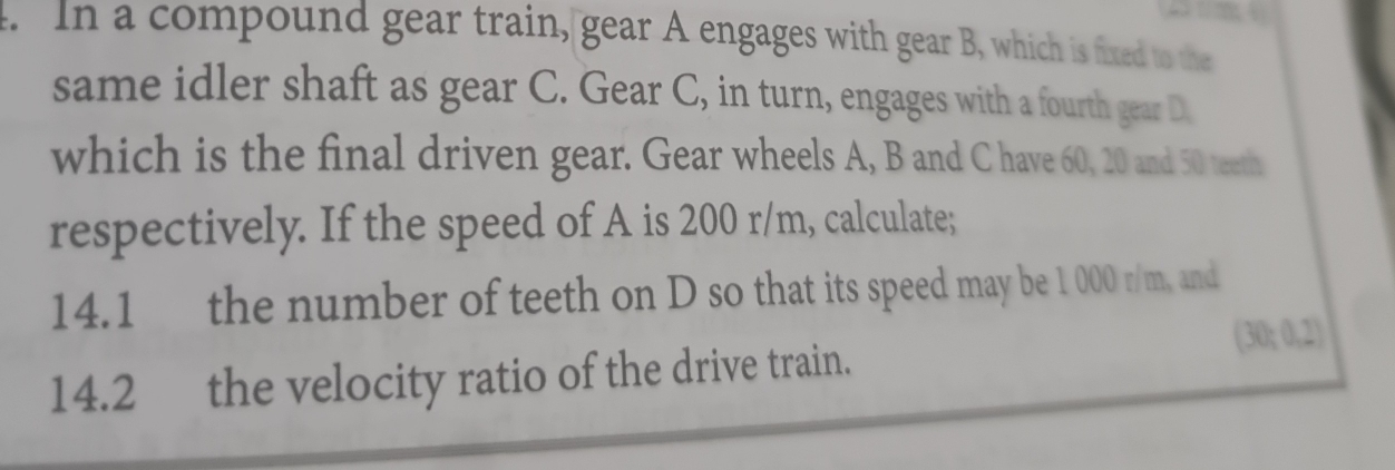 In a compound gear train, gear A engages with gear B, which is fixed to the 
same idler shaft as gear C. Gear C, in turn, engages with a fourth gear D. 
which is the final driven gear. Gear wheels A, B and C have 60, 20 and 50 teeth 
respectively. If the speed of A is 200 r/m, calculate; 
14.1 the number of teeth on D so that its speed may be 1 000 r/m, and
(30/ 0.2)
14.2 the velocity ratio of the drive train.