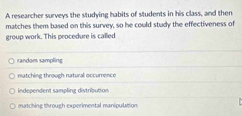 A researcher surveys the studying habits of students in his class, and then
matches them based on this survey, so he could study the effectiveness of
group work. This procedure is called
random sampling
matching through natural occurrence
independent sampling distribution
matching through experimental manipulation