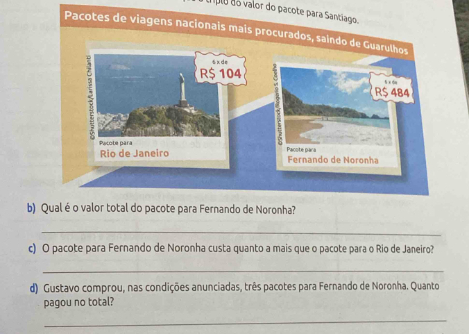 cripio do valor do pacote para Santiago. 
Pacotes de viage 
b) Qual é o valor total do pacote para Fernando de Noronha? 
_ 
c) O pacote para Fernando de Noronha custa quanto a mais que o pacote para o Rio de Janeiro? 
_ 
d) Gustavo comprou, nas condições anunciadas, três pacotes para Fernando de Noronha. Quanto 
pagou no total? 
_