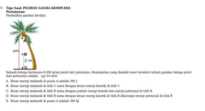 (. Tipe Soal: PILIHAN GANDA KOMPLEKS
Pertanyaan:
Perhatikan gambar berikut.
Sebuah kelapa bermassa 6.000 gram jatuh dari pohonnya. Kesimpulan yang diambil siswi tersebut terkait gambar kelapa jatuh
dari pohonnya adalah... (g=10m/s)
A. Besar energi mekanik di posisi A adalah 360 J
B. Besar energi mekanik di titik C sama dengan besar energi kinetik di titik C
C. Besar energi mekanik di titik B sama dengan jumlah energi kinetik dan energi potensial di titik B
D. Besar energi mekanik di titik B sama dengan besar energi kinetik di titik B dikurangi energi potensial di titik B
E. Besar energi mekanik di posisi A adalah 360 kJ