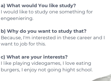 What would You like study? 
I would like to study one something for 
engeeniering. 
b) Why do you want to study that? 
Because, I'm interested in these career and I 
want to job for this. 
c) What are your interests? 
I like playing videogames, I love eating 
burgers, I enjoy not going hight school.