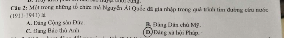 Một trong những tổ chức mà Nguyễn Ái Quốc đã gia nhập trong quá trình tìm đường cứu nước
(1911-1941) là
A. Đảng Cộng sản Đức. B. Đảng Dân chủ Mỹ.
C. Đảng Bảo thủ Anh. Dộ Đảng xã hội Pháp.