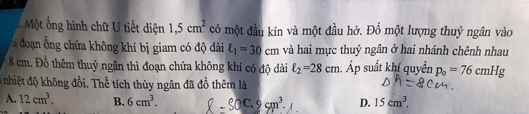 Một ống hình chữ U tiết diện 1,5cm^2 có một đầu kín và một đầu hở. Đồ một lượng thuỷ ngân vào
hi đoạn ống chứa không khí bị giam có độ dài ell _1=30cm và hai mực thuỷ ngân ở hai nhánh chênh nhau
* 8 cm. Đồ thêm thuỷ ngân thì đoạn chứa không khí có độ dài ell _2=28cm. Áp suất khí quyền p_0=76cmHg
4 nhiệt độ không đổi. Thể tích thủy ngân đã đổ thêmn là
A. 12cm^3. B. 6cm^3. C. 2cm^3. D. 15cm^3.