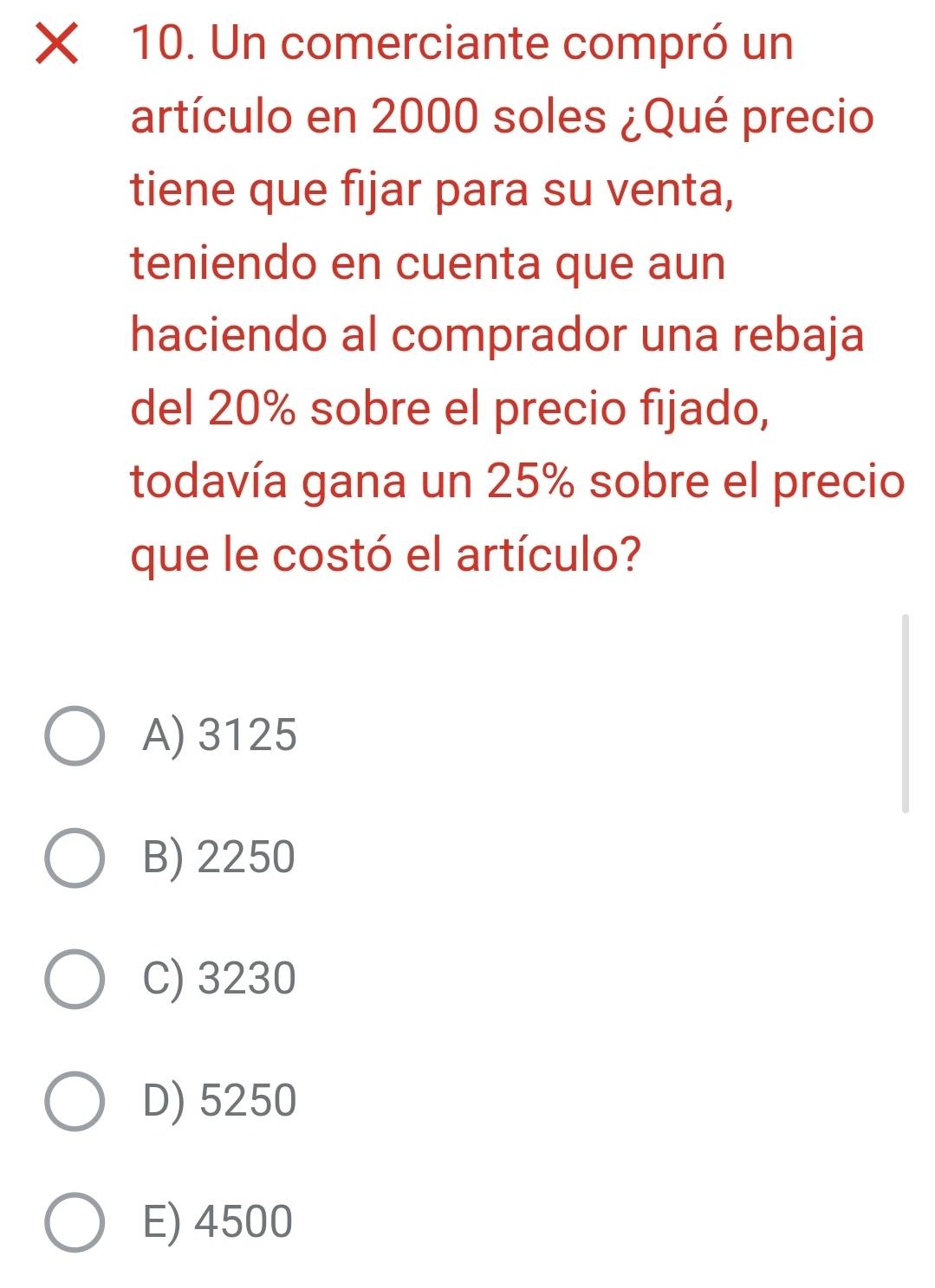 Un comerciante compró un
artículo en 2000 soles ¿Qué precio
tiene que fijar para su venta,
teniendo en cuenta que aun
haciendo al comprador una rebaja
del 20% sobre el precio fijado,
todavía gana un 25% sobre el precio
que le costó el artículo?
A) 3125
B) 2250
C) 3230
D) 5250
E) 4500