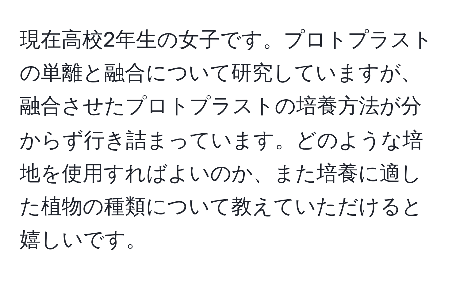 現在高校2年生の女子です。プロトプラストの単離と融合について研究していますが、融合させたプロトプラストの培養方法が分からず行き詰まっています。どのような培地を使用すればよいのか、また培養に適した植物の種類について教えていただけると嬉しいです。