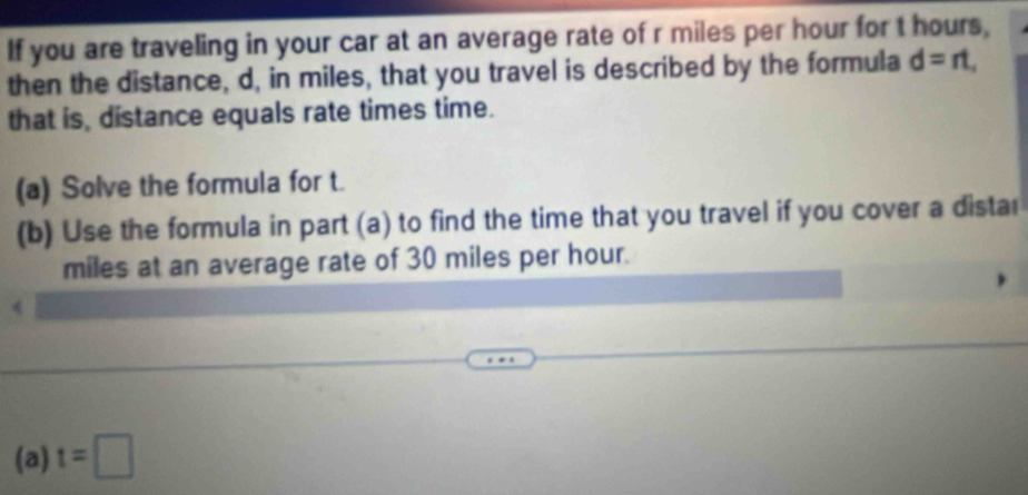 If you are traveling in your car at an average rate of r miles per hour for t hours, 
then the distance, d, in miles, that you travel is described by the formula d=rt, 
that is, distance equals rate times time. 
(a) Solve the formula for t. 
(b) Use the formula in part (a) to find the time that you travel if you cover a distar
miles at an average rate of 30 miles per hour. 
(a) t=□