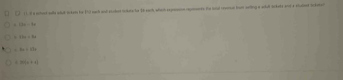 If a school sells adult lickets for $12 each and student tickets for $8 each, which expression represents the total revenue from selling α adult tickets and a student tickets?
12a-8!=
1s 12a+8a
C 8a+12a
20(a+a)