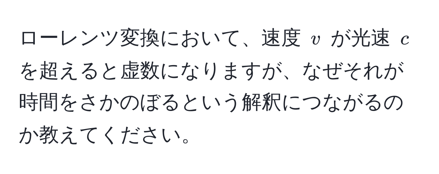 ローレンツ変換において、速度 (v) が光速 (c) を超えると虚数になりますが、なぜそれが時間をさかのぼるという解釈につながるのか教えてください。