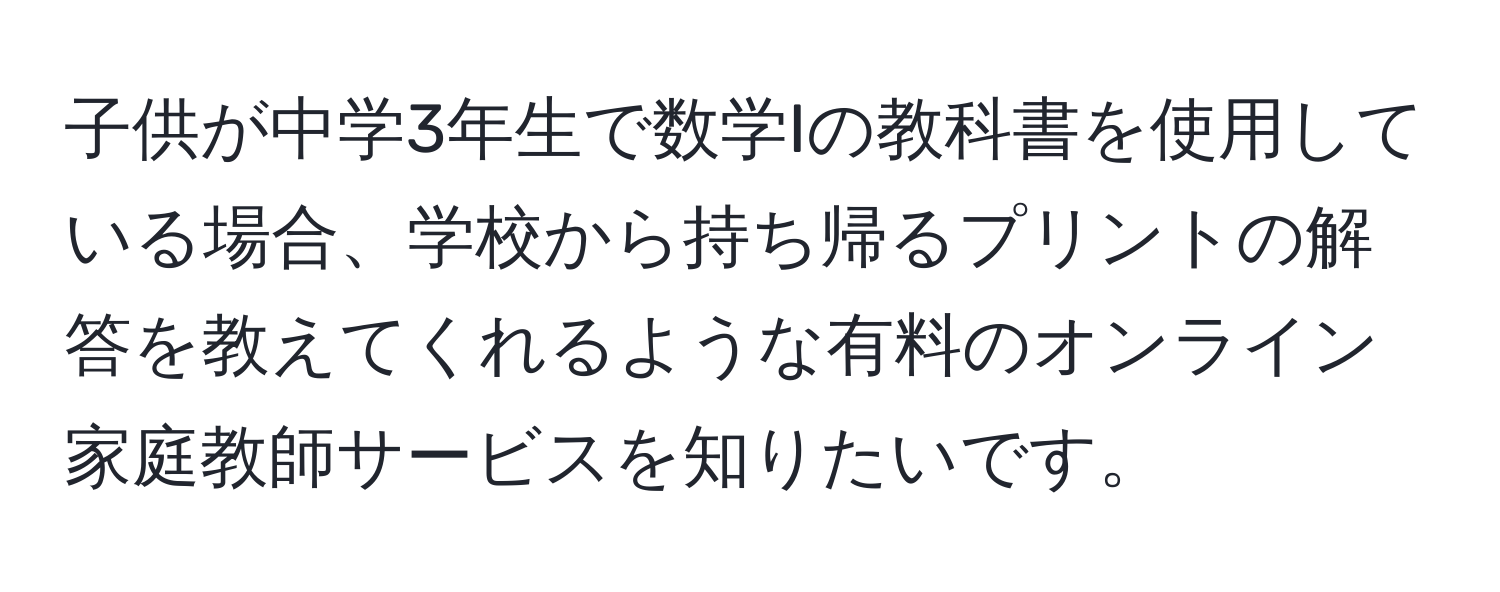 子供が中学3年生で数学Iの教科書を使用している場合、学校から持ち帰るプリントの解答を教えてくれるような有料のオンライン家庭教師サービスを知りたいです。