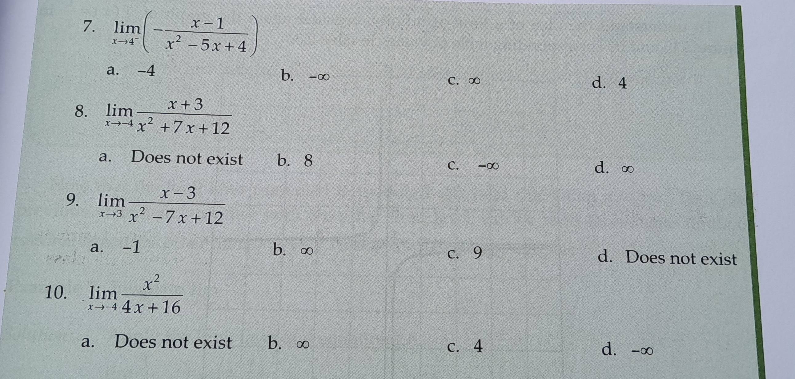 limlimits _xto 4^-(- (x-1)/x^2-5x+4 )
a. -4 b. -∞
C. ∞ d. 4
8. limlimits _xto -4 (x+3)/x^2+7x+12 
a. Does not exist b. 8
C. -∞ d. ∞
9. limlimits _xto 3 (x-3)/x^2-7x+12 
a. -1 b. ∞ d. Does not exist
c. 9
10. limlimits _xto -4 x^2/4x+16 
a. Does not exist b、 ∞ c. 4 d. -∞