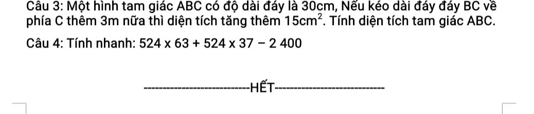 Một hình tam giác ABC có độ dài đáy là 30cm, Nếu kéo dài đáy đáy BC về 
phía C thêm 3m nữa thì diện tích tăng thêm 15cm^2 *. Tính diện tích tam giác ABC. 
Câu 4: Tính nhanh: 524* 63+524* 37-2400
HếT_