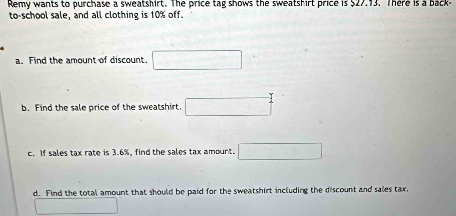 Remy wants to purchase a sweatshirt. The price tag shows the sweatshirt price is $27.13. There is a back- 
to-school sale, and all clothing is 10% off. 
a. Find the amount of discount. □ 
b. Find the sale price of the sweatshirt. □ 
c. If sales tax rate is 3.6%, find the sales tax amount. □ 
d. Find the total amount that should be paid for the sweatshirt including the discount and sales tax.
∴ △ ADC=△ Cr°