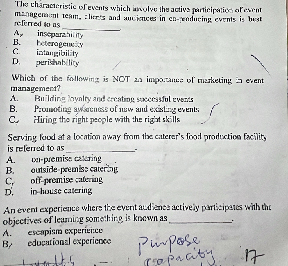 The characteristic of events which involve the active participation of event
management team, clients and audiences in co-producing events is best
_
referred to as
Ap inseparability
B. heterogeneity
C. intangibility
D. perishability
Which of the following is NOT an importance of marketing in event
management?
A. Building loyalty and creating successful events
B. Promoting awareness of new and existing events
Cy Hiring the right people with the right skills
Serving food at a location away from the caterer’s food production facility
is referred to as_
.
A. on-premise catering
B. outside-premise catering
Cy off-premise catering
D. in-house catering
An event experience where the event audience actively participates with the
objectives of learning something is known as_
、
A. escapism experience
By educational experience