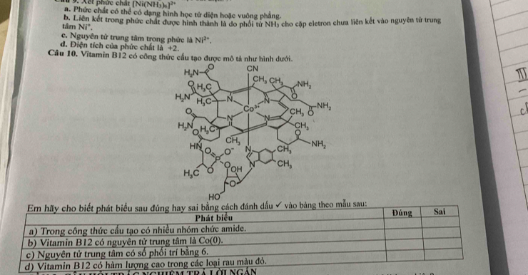 [Ni(NH_3)_6]^2+
a. Phức chất có thể có dạng hình học tứ diện hoặc vuông phẳng.
tâm b. Liên kết trong phức chất được hình thành là do phối tử NH5 cho cặp eletron chưa liên kết vào nguyên tử trung
Ni^+,
c. Nguyên tử trung tâm trong phức là Ni^(2+).
d. Điện tích của phức chất +2.
Câu 10. Vitamin B12 có công thức cầu tạo được mô tả như hình dưới.
bảng theo mẫu sau:
trả lời ng