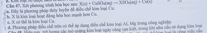 Kim loại Al được tạc
Câu 47. Xét phương trình hóa học sau: X(s)+CuSO_4(aq)to XSO_4(aq)+Cu(s)
Đa. Đây là phương pháp thủy luyện để điều chế kim loại Cu.
b. X là kim loại hoạt động hóa học mạnh hơn Cu.
c. X có thể là kim loại Ca.
d. Phương pháp điều chế trên có thể áp dụng điều chế kim loại Al, Mg trong công nghiệp.
Câu 48. Hiện nay, trữ lương các mỏ quặng kim loại ngày càng cạn kiệt, trong khi nhu cầu sử dụng kim loại
im loại là cồng việc cần