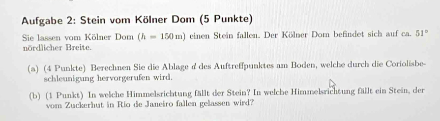 Aufgabe 2: Stein vom Kölner Dom (5 Punkte) 
Sie lassen vom Kölner Dom (h=150m) einen Stein fallen. Der Kölner Dom befindet sich auf ca. 51°
nördlicher Breite. 
(a) (4 Punkte) Berechnen Sie die Ablage d des Auftreffpunktes am Boden, welche durch die Coriolisbe- 
schleunigung hervorgerufen wird. 
(b) (1 Punkt) In welche Himmelsrichtung fällt der Stein? In welche Himmelsrichtung fällt ein Stein, der 
vom Zuckerhut in Rio de Janeiro fallen gelassen wird?