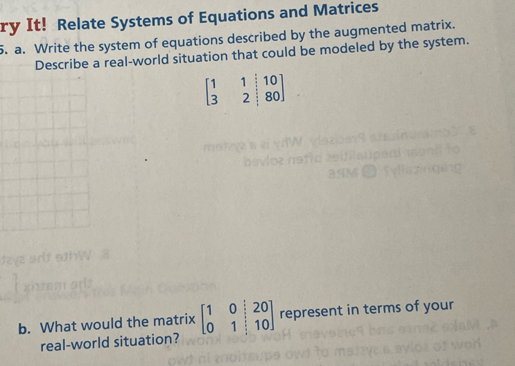 ry It! Relate Systems of Equations and Matrices
5. a. Write the system of equations described by the augmented matrix.
Describe a real-world situation that could be modeled by the system.
beginbmatrix 1&1&|10 3&2&|80endbmatrix
b. What would the matrix beginbmatrix 1&0&|&20 0&1&|&10endbmatrix represent in terms of your
real-world situation?