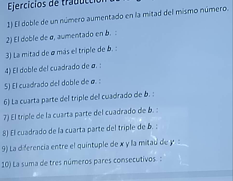 Ejercicios de tradu l ci 
1) El doble de un número aumentado en la mitad del mismo número. 
2) El doble de ø, aumentado en b. : 
3) La mitad de σ más el triple de b. : 
4) El doble del cuadrado de α. : 
5) El cuadrado del doble de ø. : 
6) La cuarta parte del triple del cuadrado de b. : 
7) El triple de la cuarta parte del cuadrado de b. : 
8) El cuadrado de la cuarta parte del triple de b. : 
9) La diferencia entre el quíntuple de x y la mitad de y. : 
10) La suma de tres números pares consecutivos. :