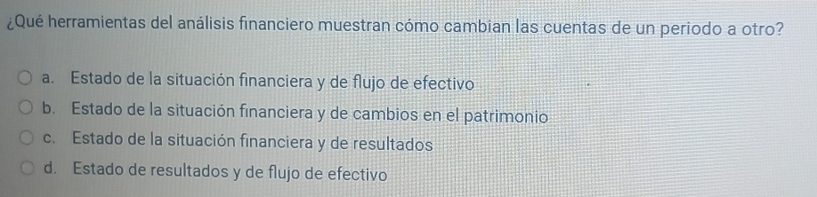 ¿Qué herramientas del análisis financiero muestran cómo cambian las cuentas de un periodo a otro?
a. Estado de la situación financiera y de flujo de efectivo
b. Estado de la situación financiera y de cambios en el patrimonio
c. Estado de la situación financiera y de resultados
d. Estado de resultados y de flujo de efectivo