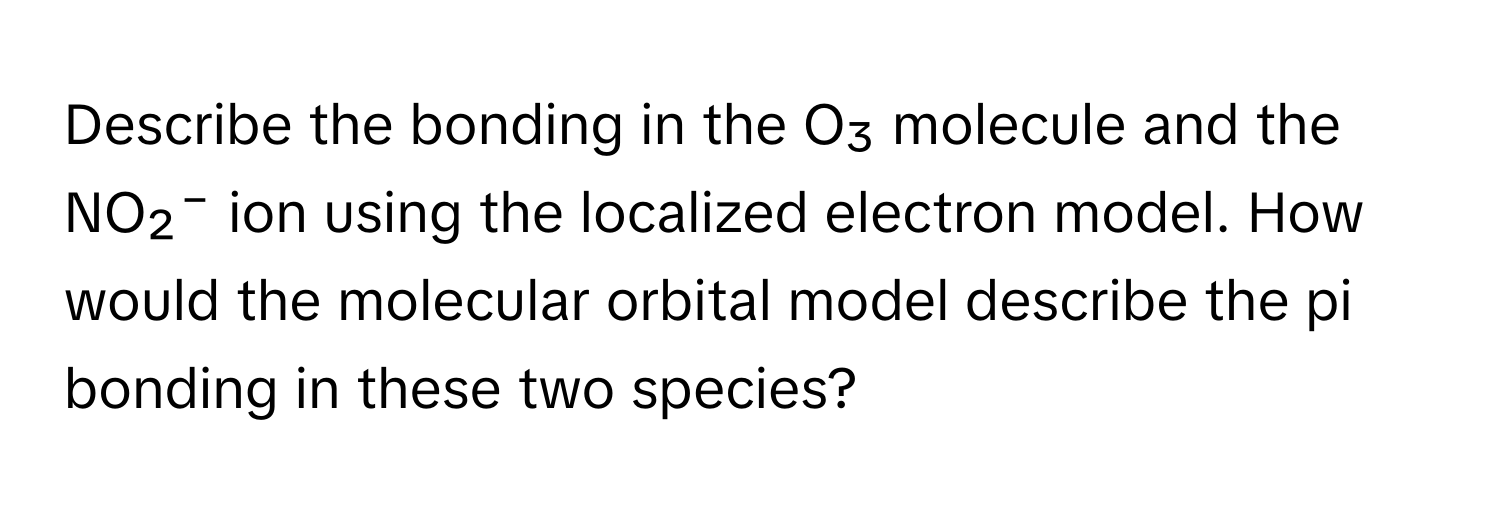 Describe the bonding in the O₃ molecule and the NO₂⁻ ion using the localized electron model. How would the molecular orbital model describe the pi bonding in these two species?