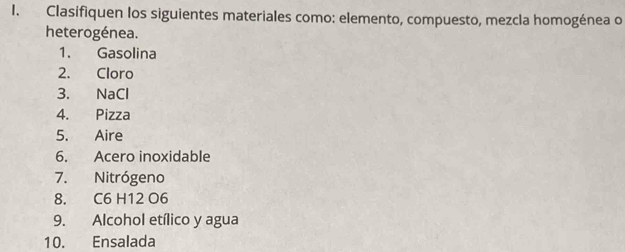 Clasifiquen los siguientes materiales como: elemento, compuesto, mezcla homogénea o 
heterogénea. 
1. Gasolina 
2. Cloro 
3. NaCl 
4. Pizza 
5. Aire 
6. Acero inoxidable 
7. Nitrógeno 
8. C6 H12 O6
9. Alcohol etílico y agua 
10. Ensalada