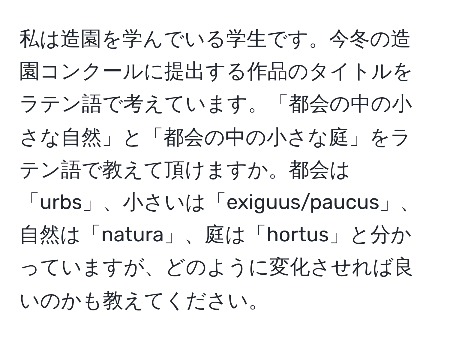 私は造園を学んでいる学生です。今冬の造園コンクールに提出する作品のタイトルをラテン語で考えています。「都会の中の小さな自然」と「都会の中の小さな庭」をラテン語で教えて頂けますか。都会は「urbs」、小さいは「exiguus/paucus」、自然は「natura」、庭は「hortus」と分かっていますが、どのように変化させれば良いのかも教えてください。