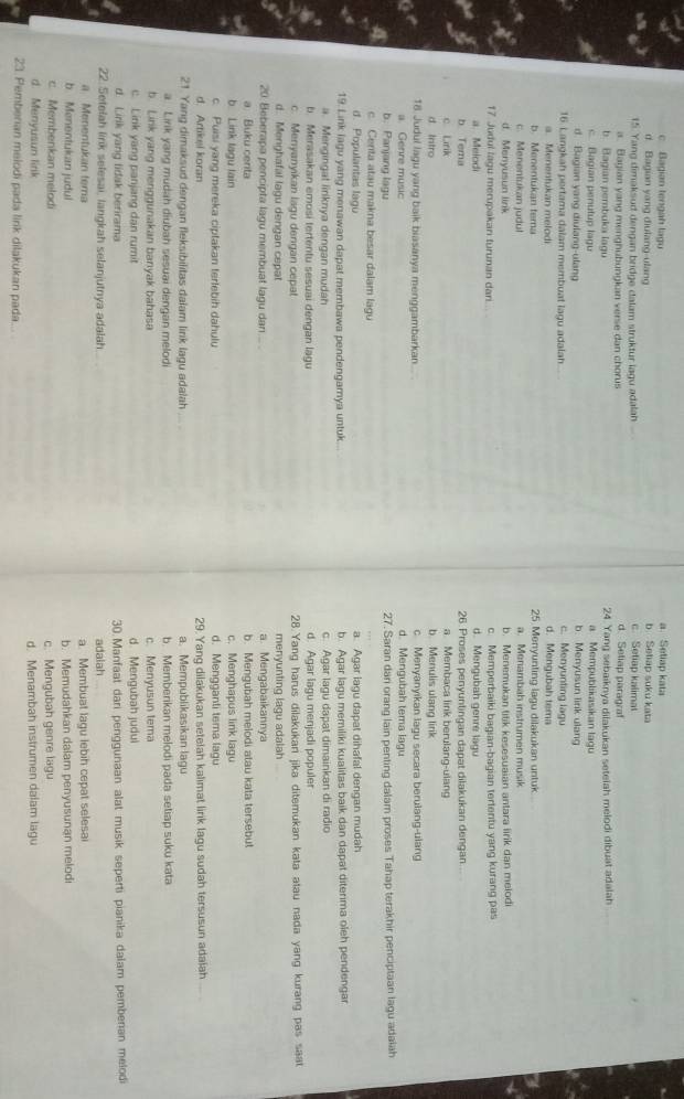 c Bagian tengah lagu b Seliap suku kata a Setiap kata
d. Bagian yang diulang-ulang
15. Yang dimaksud dengan bridge calam struktur lagu adalah c. Setiap kalimat d Seliap paragraf
a. Blagian yang menghubungkan verse dan chorus
b. Bagian pembuka lagu 24. Yang sebaiknya dilakukan setelah melodi dibuat adalah
c. Bagian penutup lagu a Mempublikasikan lagu
d. Bagian yang diulang-ulang b. Menyusun lirik ulang
16. Langkah pertama dalam membuat lagu adalah... d. Mengubah tema c. Menyunting lagu
a. Menentukan melodi
b. Menentukan tema 25 Menyunting lagu dilakukan untuk
c. Menentukan judul a. Menambah instrumen musik
d. Menyusun link b. Menemukan titik kesesuaian antara lirik dan melodi
17 Judul lagu merupakan turunan dari.... c. Memperbaiki bagian-bagian tertentu yang kurang pas
a. Melodi d. Mengubah genre lagu
b Tema 26. Proses penyuntingan dapat dilakukan dengan
c Lirik a. Membaca link berulang-ulang
d Intro b. Menulis ulang lirik
c Menyanyıkan lagu secara berulang-ulang
18 Judul lagu yang baik biasanya menggambarkan. d. Mengubah tema lagu
a. Genre music
b. Panjang lagu 27. Saran dari orang lain penting dalam proses Tahap terakhir penciptaan lagu adaiah
c. Centa atau makna besar dalam lagu
d. Popularitas lagu a. Agar lagu dapat dihafal dengan mudah
19. Link lagu yang menawan dapat membawa pendengamya untuk. b. Agar lagu memiliki kualitas baik dan dapat diterima oleh pendengar
a. Mengingat liriknya dengan mudah c. Agar lagu dapat dimainkan di radio
b Merasakan emosi tertentu sesuai dengan lagu d. Agar lagu menjadi populer
c. Menyanyikan lagu dengan cepat 28.Yang harus dilakukari jika ditemukan kata atau nada yang kurang pas saat
d. Menghafal lagu dengan cepat menyunting lagu adalah
20. Beberapa pencipta lagu membuat lagu dan... . a. Mengabaikannya
a Buku centa b. Mengubah melodi atau kata tersebut
b Link lagu lain c. Menghapus link lagu
c. Puisi yang mereka ciptakan terlebih dahulu d. Mengganti tema lagu
d. Artikel koran 29. Yang dilakukan setelah kalımat lirk lagu sudah tersusun adaiah
21. Yang dimaksud dengan fleksibilitas dalam link lagu adalah a. Mempublikasikan lagu
a Lirik yang mudah diubah sesuai dengan melodi b. Memberikan melodi pada setiap suku kata
b. Link yang menggunakan banyak bahasa
c. Link yang panjang dan rumit c. Menyusun tema d. Mengubah judul
d. Link yang lidak berirama 30 Manfaat dari penggunaan alat musik seperti pianika dalam pemberian melod
22. Setefah lirik selesai, langkah selanjutnya adalah adalah
a Menentukan tema a. Membuat lagu lebih cepat selesai
b Menentukan judui b. Memudahkan dalam penyusunan melodi
c. Membenkan melodi c. Mengubah genre lagu
d. Menyusun link d. Menambah instrumen dalam lagu
23. Pemberian melodi pada lirk dilakukan pada