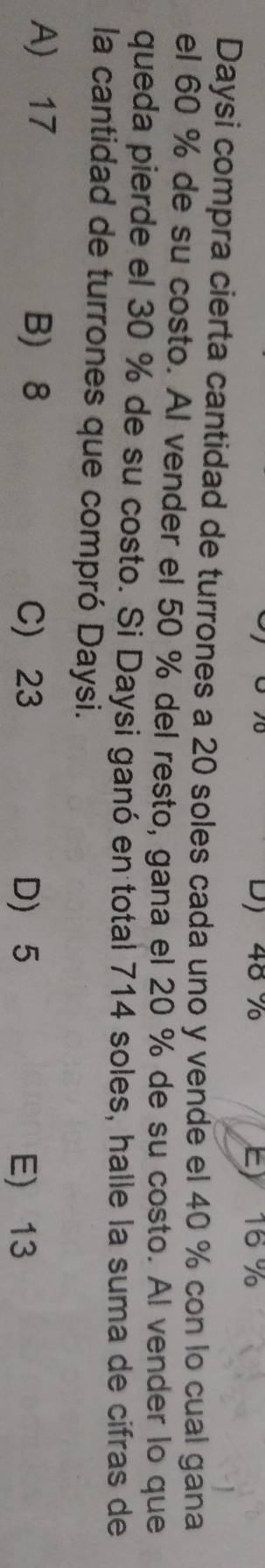 48 % Ey 16 %
Daysi compra cierta cantidad de turrones a 20 soles cada uno y vende el 40 % con lo cual gana
el 60 % de su costo. Al vender el 50 % del resto, gana el 20 % de su costo. Al vender lo que
queda pierde el 30 % de su costo. Si Daysi ganó en total 714 soles, halle la suma de cifras de
la cantidad de turrones que compró Daysi.
A) 17 B 8
C) 23 D) 5 E) 13