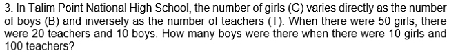 In Talim Point National High School, the number of girls (G) varies directly as the number 
of boys (B) and inversely as the number of teachers (T). When there were 50 girls, there 
were 20 teachers and 10 boys. How many boys were there when there were 10 girls and
100 teachers?