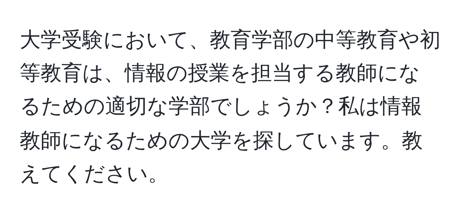 大学受験において、教育学部の中等教育や初等教育は、情報の授業を担当する教師になるための適切な学部でしょうか？私は情報教師になるための大学を探しています。教えてください。