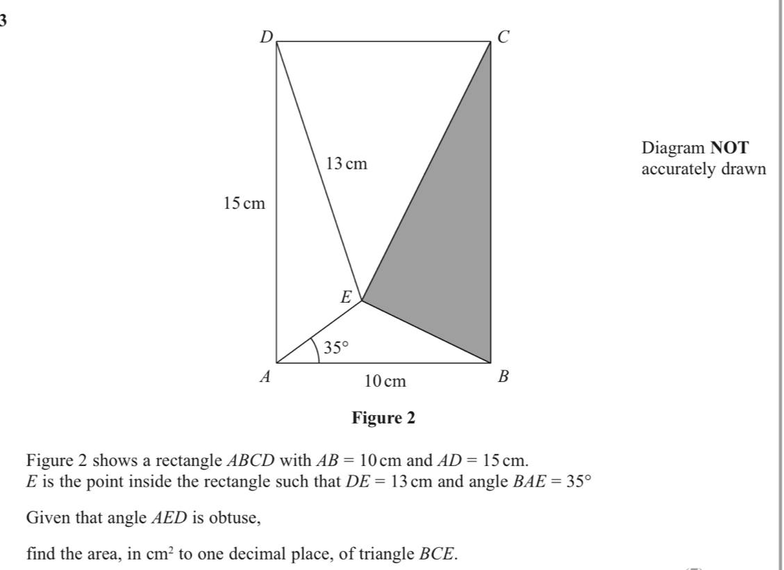 Diagram NOT
accurately drawn
Figure 2 shows a rectangle ABCD with AB=10cm and AD=15cm.
E is the point inside the rectangle such that DE=13cm and angle BAE=35°
Given that angle AED is obtuse,
find the area, in cm^2 to one decimal place, of triangle BCE.