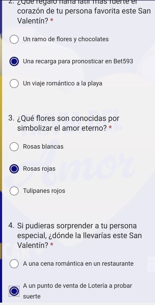 ¿Que regalo nara fatir mas fuerte el
corazón de tu persona favorita este San
Valentín? *
Un ramo de flores y chocolates
Una recarga para pronosticar en Bet593
Un viaje romántico a la playa
3. ¿Qué flores son conocidas por
simbolizar el amor eterno? *
Rosas blancas
Rosas rojas
Tulipanes rojos
4. Si pudieras sorprender a tu persona
especial, ¿dónde la llevarías este San
Valentín? *
A una cena romántica en un restaurante
A un punto de venta de Lotería a probar
suerte