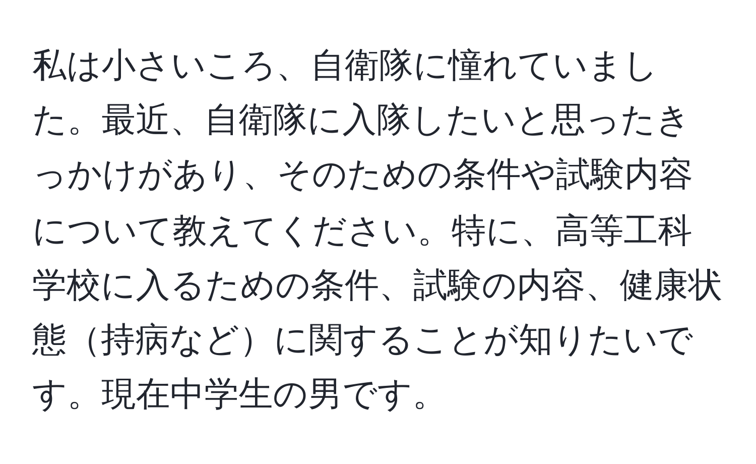 私は小さいころ、自衛隊に憧れていました。最近、自衛隊に入隊したいと思ったきっかけがあり、そのための条件や試験内容について教えてください。特に、高等工科学校に入るための条件、試験の内容、健康状態持病などに関することが知りたいです。現在中学生の男です。