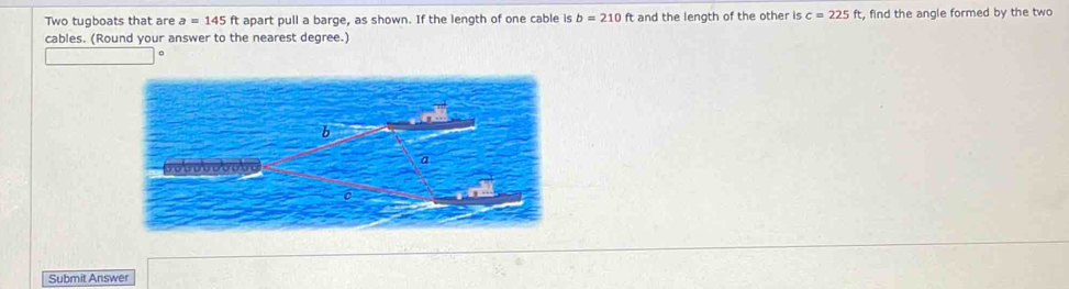 Two tugboats that are a=145 a apart pull a barge, as shown. If the length of one cable is b=210ft and the length of the other is c=225ft , find the angle formed by the two 
cables. (Round your answer to the nearest degree.) 
Submit Answer