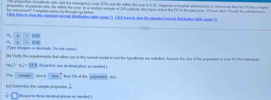 The proportion of patients who visit the emergency room (ER) and die within the year is 0.05. Suppose a hospital administrator is concerned that his ER has a higher 
proportion of patients who die within the year. In a random sample of 250 patients who have visited the ER in the past year, 17 have died. Should the administrator 
be concerned? Complete parts (a) through (g) below 
Click here to view the standard normal distribution table (page 1), Click here to view the standard normal distribution table (page 2).
H_0 p 0.05
H_1 p 0.05
(Type integers or decimals. Do not round.) 
(b) Verify the requirements that allow use of the normal model to test the hypothesis are satisfied. Assume the size of the population is over 10,000 individuals.
np_0(1-p_0)=11.9 (Round to one decimal place as needed.) 
The sample size is less than 5% of the population size. 
(c) Determine the sample proportion, hat p.
widehat p=□ (Round to three decimal places as needed.)