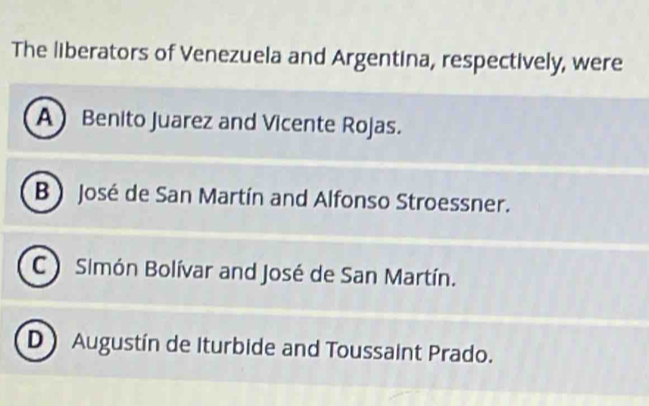 The liberators of Venezuela and Argentina, respectively, were
A Benito Juarez and Vicente Rojas.
B  José de San Martín and Alfonso Stroessner.
C ) Simón Bolívar and José de San Martín.
D Augustín de Iturbide and Toussaint Prado.