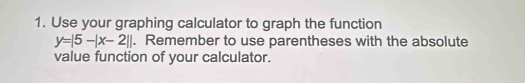 Use your graphing calculator to graph the function
y=|5-|x-2||. Remember to use parentheses with the absolute 
value function of your calculator.