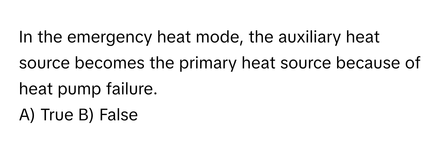 In the emergency heat mode, the auxiliary heat source becomes the primary heat source because of heat pump failure.

A) True B) False