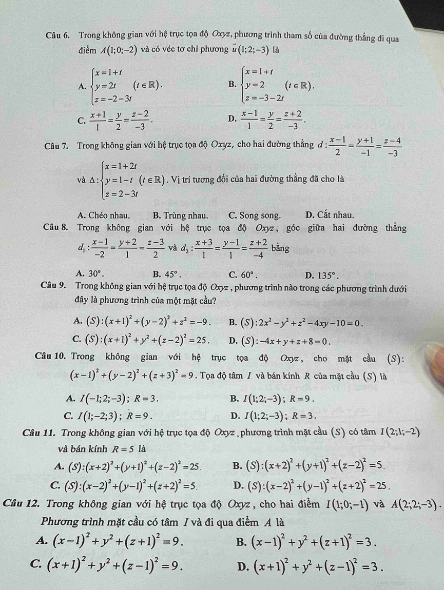 Trong không gian với hệ trục tọa độ Oxyz, phương trình tham số của đường thẳng đi qua
điểm A(1;0;-2) và có véc tơ chỉ phương overline u(1;2;-3) là
A. beginarrayl x=1+t y=2t z=-2-3tendarray. (t∈ R). beginarrayl x=1+t y=2 z=-3-2tendarray. (t∈ R).
B.
D.
C.  (x+1)/1 = y/2 = (z-2)/-3 .  (x-1)/1 = y/2 = (z+2)/-3 .
Câu 7. Trong không gian với hệ trục tọa độ Oxyz, cho hai đường thẳng d: (x-1)/2 = (y+1)/-1 = (z-4)/-3 
và △ :beginarrayl x=1+2t y=1-t(t∈ R) z=2-3tendarray.. Vị trí tương đối của hai đường thẳng đã cho là
A. Chéo nhau. B. Trùng nhau. C. Song song. D. Cắt nhau.
Câu 8. Trong không gian với hệ trục tọa độ Oxyz, góc giữa hai đường thẳng
d_1: (x-1)/-2 = (y+2)/1 = (z-3)/2  và d_2: (x+3)/1 = (y-1)/1 = (z+2)/-4 bin g
A. 30°. B. 45°. C. 60°. D. 135°.
Câu 9. Trong không gian với hệ trục tọa độ Oxyz , phương trình nào trong các phương trình dưới
đây là phương trình của một mặt cầu?
A. (S):(x+1)^2+(y-2)^2+z^2=-9. B. (S):2x^2-y^2+z^2-4xy-10=0.
C. (S):(x+1)^2+y^2+(z-2)^2=25. D. (S):-4x+y+z+8=0.
Câu 10. Trong không gian với hệ trục tọa độ Oxyz, cho mặt cầu (S):
(x-1)^2+(y-2)^2+(z+3)^2=9. Tọa độ tâm / và bán kính R của mặt cầu (S) là
A. I(-1;2;-3);R=3. B. I(1;2;-3);R=9.
C. I(1;-2;3);R=9. D. I(1;2;-3);R=3.
Câu 11. Trong không gian với hệ trục tọa độ Oxyz phương trình mặt cầu (S) có tâm I(2;1;-2)
và bán kính R=5 là
A. (S):(x+2)^2+(y+1)^2+(z-2)^2=25. B. (S):(x+2)^2+(y+1)^2+(z-2)^2=5.
C. (S):(x-2)^2+(y-1)^2+(z+2)^2=5. D. (S):(x-2)^2+(y-1)^2+(z+2)^2=25.
Câu 12. Trong không gian với hệ trục tọa độ Oxyz , cho hai điểm I(1;0;-1) và A(2;2;-3).
Phương trình mặt cầu có tâm / và đi qua điểm A là
A. (x-1)^2+y^2+(z+1)^2=9. B. (x-1)^2+y^2+(z+1)^2=3.
C. (x+1)^2+y^2+(z-1)^2=9. D. (x+1)^2+y^2+(z-1)^2=3.