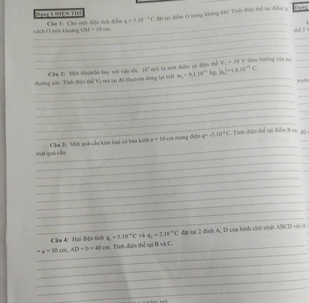 Dạng 1 ĐIệN THE 
Câu 1: Cho một điện tích điểm q=5.10^(-9)C đặt tại điểm O trong không khí. Tính điện thể tại điểm M Dang 
_ 
cách O một khoảng OM=10cm. thể 5  
__ 
_ 
_ 
_ 
_ 
_ 
Câu 2: Một êlectrôn bay với vận tốc 10^7m/s : từ một điểm có điện thể V_1=10 V theo hướng của mộ__ 
_ 
_ 
đường sức. Tính điện thể V_2 mà tại đó êlectrôn dừng lại biết m_e=9, 1.10^(-31)kg, |q_e|=1, 6.10^(-19)C. 
trườn 
_ 
_ 
_ 
_ 
_ 
_ 
_ 
_ 
_ 
_ 
_ 
Câu 3: Một quả cầu kim loại có bán kính a=10cm mang điện q=-5.10^(-8)C. Tính điện thế tại điểm B trẻ độ_ 
mặt quả cầu. 
_ 
_ 
_ 
_ 
_ 
_ 
_ 
_ 
__ 
__ 
_ 
Câu 4: Hai điện tích q_1=5.10^(-6)C và q_2=2.10^(-6)C đặt tại 2 đỉnh A, D của hình chữ nhật ABCD với AB
_
=a=30cm, AD=b=40cm _ . Tính điện thế tại B và C. 
_ 
_ 
_ 
_