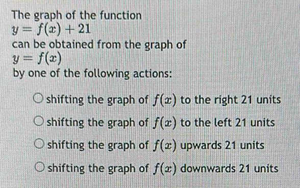 The graph of the function
y=f(x)+21
can be obtained from the graph of
y=f(x)
by one of the following actions:
shifting the graph of f(x) to the right 21 units
shifting the graph of f(x) to the left 21 units
shifting the graph of f(x) upwards 21 units
shifting the graph of f(x) downwards 21 units