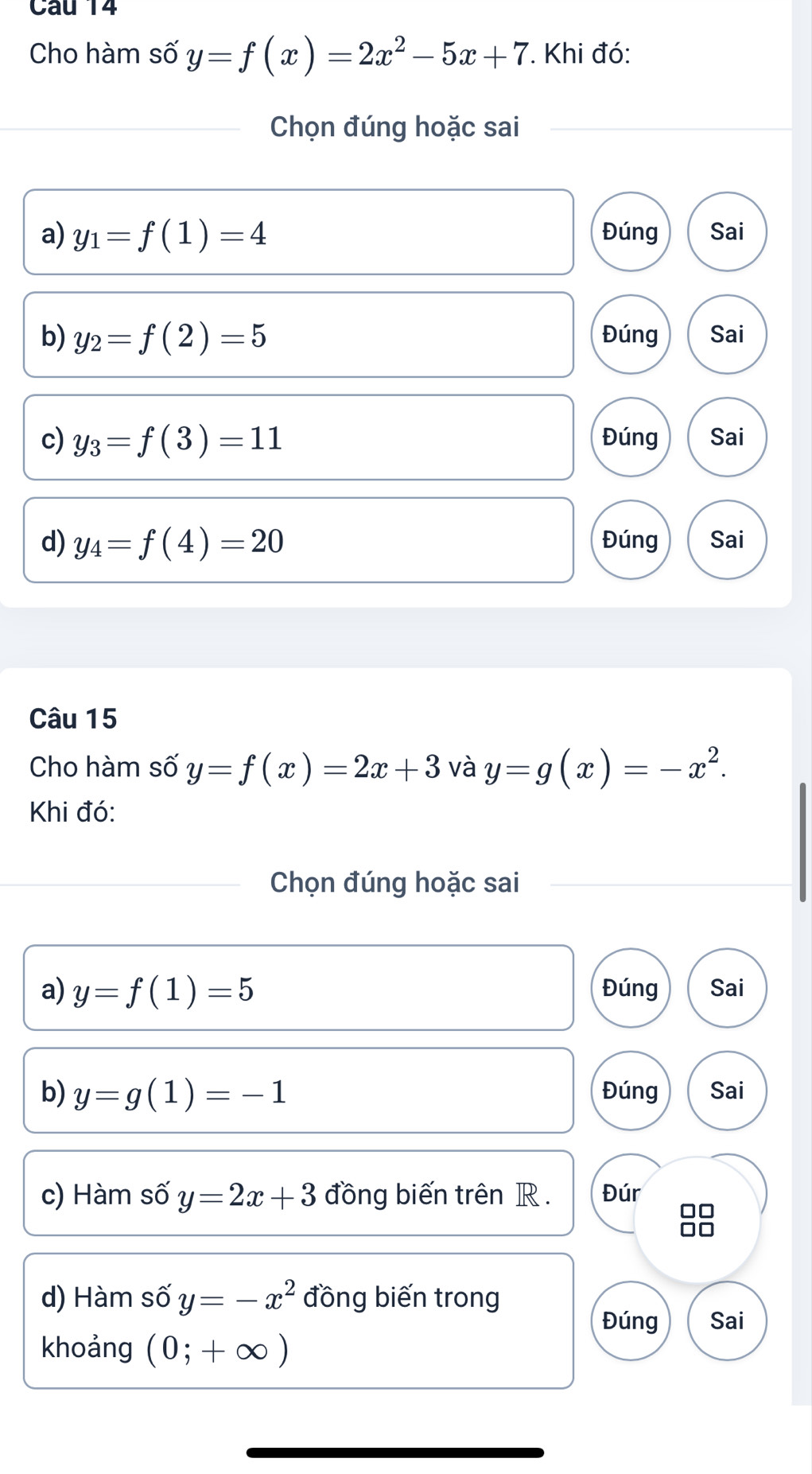 Cho hàm số y=f(x)=2x^2-5x+7. Khi đó: 
Chọn đúng hoặc sai 
a) y_1=f(1)=4 Đúng Sai 
b) y_2=f(2)=5 Đúng Sai 
c) y_3=f(3)=11 Đúng Sai 
d) y_4=f(4)=20 Đúng Sai 
Câu 15 
Cho hàm số y=f(x)=2x+3 và y=g(x)=-x^2. 
Khi đó: 
Chọn đúng hoặc sai 
a) y=f(1)=5 Đúng Sai 
b) y=g(1)=-1 Đúng Sai 
c) Hàm số y=2x+3 đồng biến trên R. Đúr 
88 
d) Hàm số y=-x^2 đồng biến trong 
Đúng Sai 
khoảng (0;+∈fty )