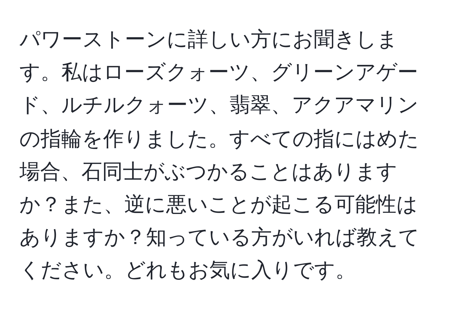 パワーストーンに詳しい方にお聞きします。私はローズクォーツ、グリーンアゲード、ルチルクォーツ、翡翠、アクアマリンの指輪を作りました。すべての指にはめた場合、石同士がぶつかることはありますか？また、逆に悪いことが起こる可能性はありますか？知っている方がいれば教えてください。どれもお気に入りです。