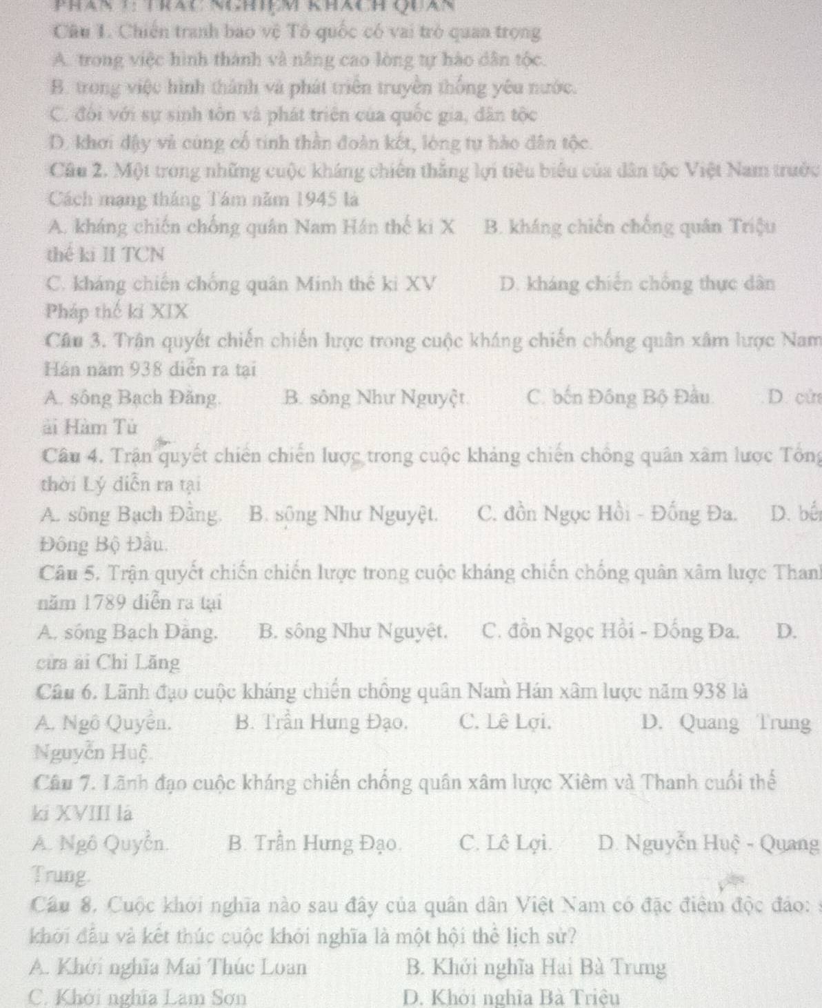 Chiến tranh bao vệ Tô quốc có vai trò quan trọng
A. trong việc hình thành và nâng cao lòng tự hào dân tộc.
B. trong việc hình thành và phát triển truyền thống yêu nước.
C. đội với sự sinh tôn và phát triên của quốc gia, dân tộc
D. khơi đậy và cùng cổ tinh thần đoàn kết, lòng tự hào dân tộc.
Câu 2. Một trong những cuộc kháng chiến thắng lợi tiêu biểu của dân tộc Việt Nam trước
Cách mạng tháng Tám năm 1945 là
A. kháng chiến chống quân Nam Hán thế ki X B. kháng chiến chống quân Triệu
thế ki II TCN
C. kháng chiến chống quân Minh thế ki XV D. kháng chiến chống thực dân
Pháp thế ki XIX
Câu 3. Trận quyết chiến chiến hược trong cuộc kháng chiến chống quân xâm lược Nam
Hán năm 938 diễn ra tại
A. sông Bạch Đăng. B. sông Như Nguyệt C. bến Đồng Bộ Đầu D. cử
ài Hàm Tù
Câu 4. Trận quyết chiến chiến lược trong cuộc khảng chiến chồng quân xâm lược Tổng
thời Lý diễn ra tại
A. sông Bạch Đằng. B. sông Như Nguyệt. C. đồn Ngọc Hồi - Đồng Đa. D. bếi
Đông Bộ Đầu.
Câu 5. Trận quyết chiến chiến lược trong cuộc kháng chiến chống quân xâm lược Thanh
năm 1789 điễn ra tại
A. sống Bạch Đảng. B. sống Như Nguyệt. C. đồn Ngọc Hồi - Đống Đa. D.
cửa ài Chỉ Lăng
Câu 6. Lãnh đạo cuộc kháng chiến chồng quân Nam Hán xâm lược năm 938 là
A. Ngô Quyền. B. Trần Hưng Đạo. C. Lê Lợi. D. Quang Trung
Nguyễn Huệ
Câu 7. Lãnh đạo cuộc kháng chiến chống quân xâm lược Xiêm và Thanh cuối thể
ki XVIII là
A. Ngô Quyễn. B. Trần Hưng Đạo. C. Lê Lợi. D. Nguyễn Huệ - Quang
Trung.
Cầu 8. Cuộc khởi nghĩa nào sau đây của quân dân Việt Nam có đặc điệm độc đảo: :
khởi đầu và kết thúc cuộc khởi nghĩa là một hội thể lịch sử?
A. Khởi nghĩa Mai Thúc Loan B. Khởi nghĩa Hai Bà Trưng
C. Khởi nghĩa Lam Sơn D. Khởi nghĩa Bà Triều