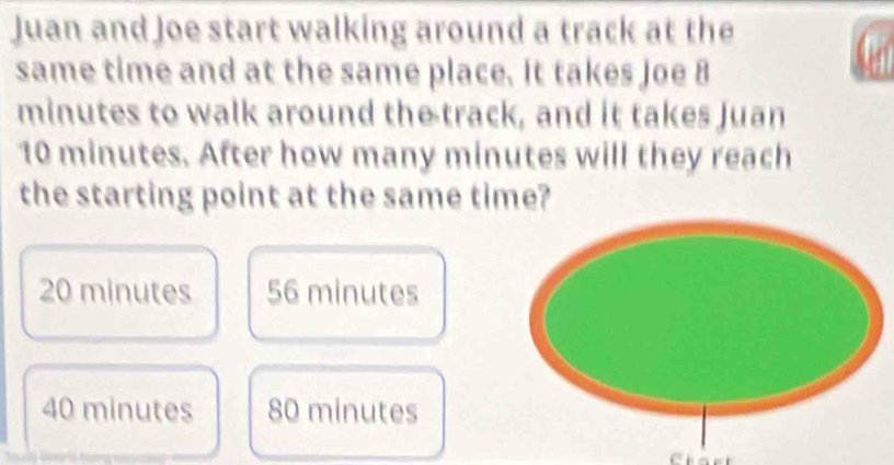 Juan and Joe start walking around a track at the
same time and at the same place. It takes Joe 8
minutes to walk around the track, and it takes Juan
10 minutes. After how many minutes will they reach
the starting point at the same time?
20 minutes 56 minutes
40 minutes 80 minutes
Ctart