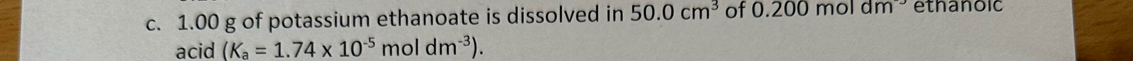 1.00 g of potassium ethanoate is dissolved in 50.0cm^3 of 0.200moldm ethanoic 
acid (K_a=1.74* 10^(-5)moldm^(-3)).