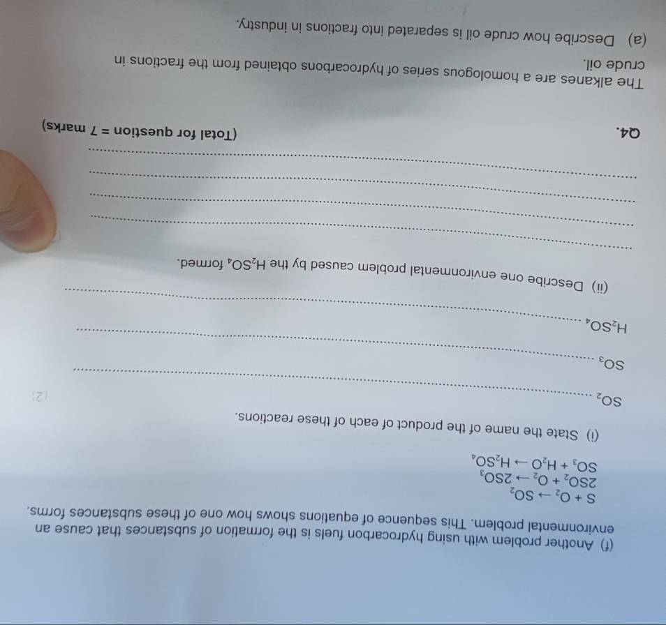 Another problem with using hydrocarbon fuels is the formation of substances that cause an 
environmental problem. This sequence of equations shows how one of these substances forms.
S+O_2to SO_2
2SO_2+O_2to 2SO_3
SO_3+H_2Oto H_2SO_4
(i) State the name of the product of each of these reactions.
SO_2 _ 
(2) 
_ SO_3
_ H_2SO_4
_ 
(ii) Describe one environmental problem caused by the H_2SO_4 formed. 
_ 
_ 
_ 
Q4. (Total for question =7 marks) 
The alkanes are a homologous series of hydrocarbons obtained from the fractions in 
crude oil. 
(a) Describe how crude oil is separated into fractions in industry.